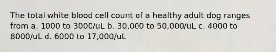 The total white blood cell count of a healthy adult dog ranges from a. 1000 to 3000/uL b. 30,000 to 50,000/uL c. 4000 to 8000/uL d. 6000 to 17,000/uL