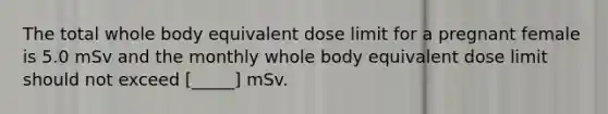 The total whole body equivalent dose limit for a pregnant female is 5.0 mSv and the monthly whole body equivalent dose limit should not exceed [_____] mSv.