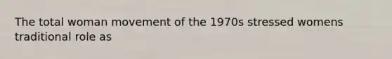 The total woman movement of the 1970s stressed womens traditional role as