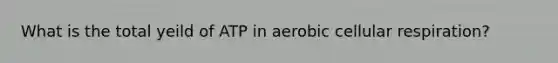 What is the total yeild of ATP in aerobic cellular respiration?