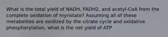 What is the total yield of NADH, FADH2, and acetyl-CoA from the complete oxidation of myristate? Assuming all of these metabolites are oxidized by the citrate cycle and <a href='https://www.questionai.com/knowledge/kFazUb9IwO-oxidative-phosphorylation' class='anchor-knowledge'>oxidative phosphorylation</a>, what is the net yield of ATP