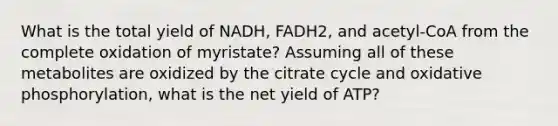 What is the total yield of NADH, FADH2, and acetyl-CoA from the complete oxidation of myristate? Assuming all of these metabolites are oxidized by the citrate cycle and oxidative phosphorylation, what is the net yield of ATP?