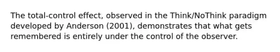 The total-control effect, observed in the Think/NoThink paradigm developed by Anderson (2001), demonstrates that what gets remembered is entirely under the control of the observer.