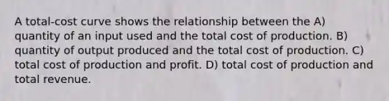 A total-cost curve shows the relationship between the A) quantity of an input used and the total cost of production. B) quantity of output produced and the total cost of production. C) total cost of production and profit. D) total cost of production and total revenue.