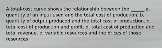 A total-cost curve shows the relationship between the ______ a. quantity of an input used and the total cost of production. b. quantity of output produced and the total cost of production. c. total cost of production and profit. d. total cost of production and total revenue. e. variable resources and the prices of those resources