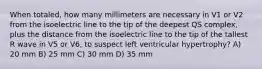 When totaled, how many millimeters are necessary in V1 or V2 from the isoelectric line to the tip of the deepest QS complex, plus the distance from the isoelectric line to the tip of the tallest R wave in V5 or V6, to suspect left ventricular hypertrophy? A) 20 mm B) 25 mm C) 30 mm D) 35 mm