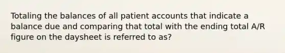 Totaling the balances of all patient accounts that indicate a balance due and comparing that total with the ending total A/R figure on the daysheet is referred to as?