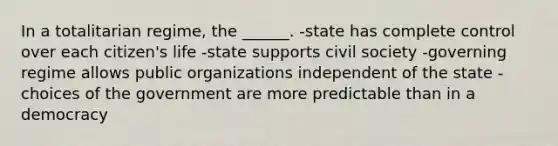 In a totalitarian regime, the ______. -state has complete control over each citizen's life -state supports civil society -governing regime allows public organizations independent of the state -choices of the government are more predictable than in a democracy