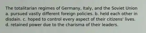 The totalitarian regimes of Germany, Italy, and the Soviet Union a. pursued vastly different foreign policies. b. held each other in disdain. c. hoped to control every aspect of their citizens' lives. d. retained power due to the charisma of their leaders.