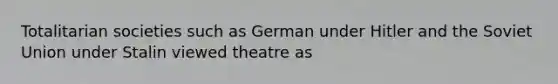 Totalitarian societies such as German under Hitler and the Soviet Union under Stalin viewed theatre as