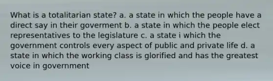 What is a totalitarian state? a. a state in which the people have a direct say in their goverment b. a state in which the people elect representatives to the legislature c. a state i which the government controls every aspect of public and private life d. a state in which the working class is glorified and has the greatest voice in government