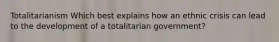 Totalitarianism Which best explains how an ethnic crisis can lead to the development of a totalitarian government?