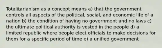 Totalitarianism as a concept means a) that the government controls all aspects of the political, social, and economic life of a nation b) the condition of having no government and no laws c) the ultimate political authority is vested in the people d) a limited republic where people elect officials to make decisions for them for a specific period of time e) a unified government