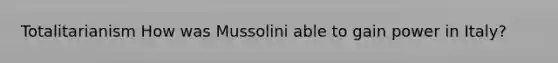 Totalitarianism How was Mussolini able to gain power in Italy?