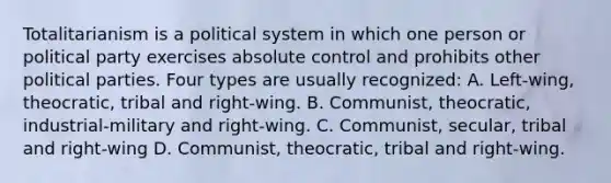 Totalitarianism is a political system in which one person or political party exercises absolute control and prohibits other political parties. Four types are usually recognized: A. Left-wing, theocratic, tribal and right-wing. B. Communist, theocratic, industrial-military and right-wing. C. Communist, secular, tribal and right-wing D. Communist, theocratic, tribal and right-wing.