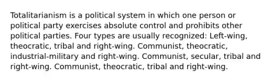 Totalitarianism is a political system in which one person or political party exercises absolute control and prohibits other political parties. Four types are usually recognized: Left-wing, theocratic, tribal and right-wing. Communist, theocratic, industrial-military and right-wing. Communist, secular, tribal and right-wing. Communist, theocratic, tribal and right-wing.