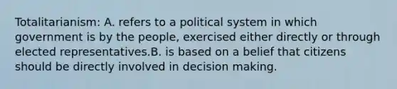 Totalitarianism: A. refers to a political system in which government is by the people, exercised either directly or through elected representatives.B. is based on a belief that citizens should be directly involved in decision making.