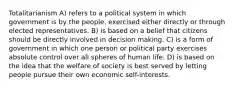 Totalitarianism A) refers to a political system in which government is by the people, exercised either directly or through elected representatives. B) is based on a belief that citizens should be directly involved in decision making. C) is a form of government in which one person or political party exercises absolute control over all spheres of human life. D) is based on the idea that the welfare of society is best served by letting people pursue their own economic self-interests.