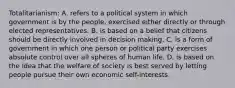 Totalitarianism: A. refers to a political system in which government is by the people, exercised either directly or through elected representatives. B. is based on a belief that citizens should be directly involved in decision making. C. is a form of government in which one person or political party exercises absolute control over all spheres of human life. D. is based on the idea that the welfare of society is best served by letting people pursue their own economic self-interests.