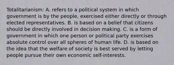 Totalitarianism: A. refers to a political system in which government is by the people, exercised either directly or through elected representatives. B. is based on a belief that citizens should be directly involved in decision making. C. is a form of government in which one person or political party exercises absolute control over all spheres of human life. D. is based on the idea that the welfare of society is best served by letting people pursue their own economic self-interests.