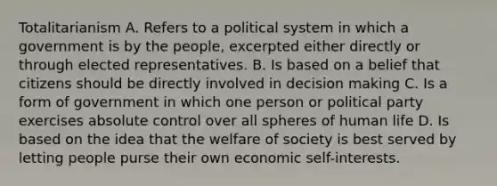 Totalitarianism A. Refers to a political system in which a government is by the people, excerpted either directly or through elected representatives. B. Is based on a belief that citizens should be directly involved in decision making C. Is a form of government in which one person or political party exercises absolute control over all spheres of human life D. Is based on the idea that the welfare of society is best served by letting people purse their own economic self-interests.