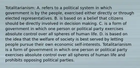 Totalitarianism: A. refers to a political system in which government is by the people, exercised either directly or through elected representatives. B. is based on a belief that citizens should be directly involved in decision making. C. is a form of government in which one person or political party exercises absolute control over all spheres of human life. D. is based on the idea that the welfare of society is best served by letting people pursue their own economic self-interests. Totalitarianism is a form of government in which one person or political party exercises absolute control over all spheres of human life and prohibits opposing political parties.