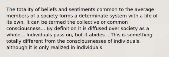 The totality of beliefs and sentiments common to the average members of a society forms a determinate system with a life of its own. It can be termed the collective or common consciousness... By definition it is diffused over society as a whole... Individuals pass on, but it abides... This is something totally different from the consciousnesses of individuals, although it is only realized in individuals.