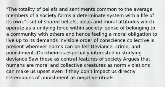 "The totality of beliefs and sentiments common to the average members of a society forms a determinate system with a life of its own."; set of shared beliefs, ideas and moral attitudes which operate as a unifying force within society; sense of belonging to a community with others and hence feeling a moral obligation to live up to its demands Invisible order of conscience collective is present wherever norms can be felt Deviance, crime, and punishment -Durkheim is especially interested in studying deviance Saw these as central features of society Argues that humans are moral and collective creatures as norm violations can make us upset even if they don't impact us directly Ceremonies of punishment as negative rituals