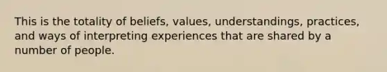 This is the totality of beliefs, values, understandings, practices, and ways of interpreting experiences that are shared by a number of people.