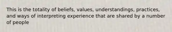 This is the totality of beliefs, values, understandings, practices, and ways of interpreting experience that are shared by a number of people