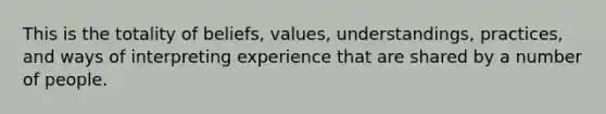 This is the totality of beliefs, values, understandings, practices, and ways of interpreting experience that are shared by a number of people.