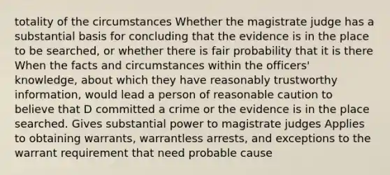 totality of the circumstances Whether the magistrate judge has a substantial basis for concluding that the evidence is in the place to be searched, or whether there is fair probability that it is there When the facts and circumstances within the officers' knowledge, about which they have reasonably trustworthy information, would lead a person of reasonable caution to believe that D committed a crime or the evidence is in the place searched. Gives substantial power to magistrate judges Applies to obtaining warrants, warrantless arrests, and exceptions to the warrant requirement that need probable cause