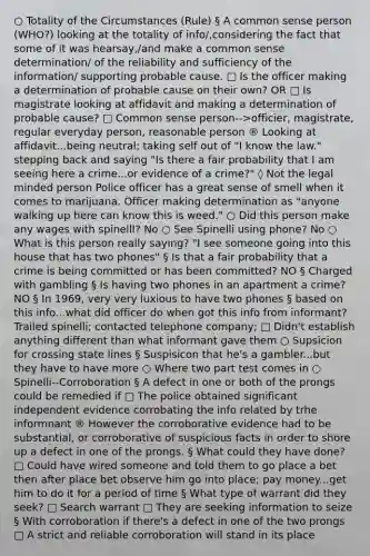 ○ Totality of the Circumstances (Rule) § A common sense person (WHO?) looking at the totality of info/,considering the fact that some of it was hearsay,/and make a common sense determination/ of the reliability and sufficiency of the information/ supporting probable cause. □ Is the officer making a determination of probable cause on their own? OR □ Is magistrate looking at affidavit and making a determination of probable cause? □ Common sense person-->officier, magistrate, regular everyday person, reasonable person ® Looking at affidavit...being neutral; taking self out of "I know the law." stepping back and saying "Is there a fair probability that I am seeing here a crime...or evidence of a crime?" ◊ Not the legal minded person Police officer has a great sense of smell when it comes to marijuana. Officer making determination as "anyone walking up here can know this is weed." ○ Did this person make any wages with spinellI? No ○ See Spinelli using phone? No ○ What is this person really saying? "I see someone going into this house that has two phones" § Is that a fair probability that a crime is being committed or has been committed? NO § Charged with gambling § Is having two phones in an apartment a crime? NO § In 1969, very very luxious to have two phones § based on this info...what did officer do when got this info from informant? Trailed spinelli; contacted telephone company; □ Didn't establish anything different than what informant gave them ○ Supsicion for crossing state lines § Suspisicon that he's a gambler...but they have to have more ○ Where two part test comes in ○ Spinelli--Corroboration § A defect in one or both of the prongs could be remedied if □ The police obtained significant independent evidence corrobating the info related by trhe informnant ® However the corroborative evidence had to be substantial, or corroborative of suspicious facts in order to shore up a defect in one of the prongs. § What could they have done? □ Could have wired someone and told them to go place a bet then after place bet observe him go into place; pay money...get him to do it for a period of time § What type of warrant did they seek? □ Search warrant □ They are seeking information to seize § With corroboration if there's a defect in one of the two prongs □ A strict and reliable corroboration will stand in its place