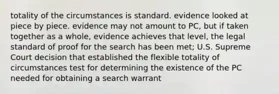 totality of the circumstances is standard. evidence looked at piece by piece. evidence may not amount to PC, but if taken together as a whole, evidence achieves that level, the legal standard of proof for the search has been met; U.S. Supreme Court decision that established the flexible totality of circumstances test for determining the existence of the PC needed for obtaining a search warrant