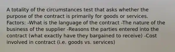 A totality of the circumstances test that asks whether the purpose of the contract is primarily for goods or services. Factors: -What is the language of the contract -The nature of the business of the supplier -Reasons the parties entered into the contract (what exactly have they bargained to receive) -Cost involved in contract (i.e. goods vs. services)