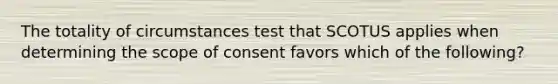 The totality of circumstances test that SCOTUS applies when determining the scope of consent favors which of the following?