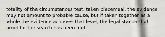 totality of the circumstances test, taken piecemeal, the evidence may not amount to probable cause, but if taken together as a whole the evidence achieves that level, the legal standard of proof for the search has been met