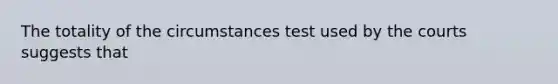 The totality of the circumstances test used by the courts suggests that