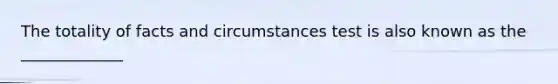 The totality of facts and circumstances test is also known as the _____________