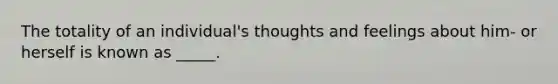 The totality of an individual's thoughts and feelings about him- or herself is known as _____.