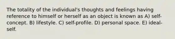 The totality of the individual's thoughts and feelings having reference to himself or herself as an object is known as A) self-concept. B) lifestyle. C) self-profile. D) personal space. E) ideal-self.