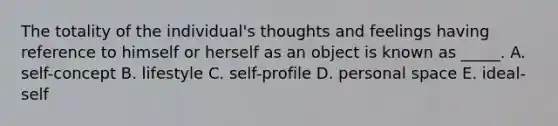 The totality of the individual's thoughts and feelings having reference to himself or herself as an object is known as _____. A. self-concept B. lifestyle C. self-profile D. personal space E. ideal-self