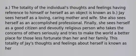 a.) The totality of the individual's thoughts and feelings having reference to himself or herself as an object is known as b.) Jay sees herself as a loving, caring mother and wife. She also sees herself as an accomplished professional. Finally, she sees herself as a good citizen and devoutly religious person who takes the concerns of others seriously and tries to make the world a better place for those less fortunate than her and her family. This totality of Jay's thoughts and feelings about herself is known as her