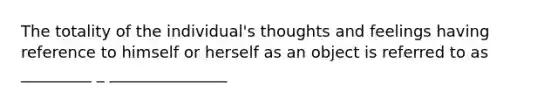 The totality of the individual's thoughts and feelings having reference to himself or herself as an object is referred to as _________ _ _______________