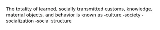 The totality of learned, socially transmitted customs, knowledge, material objects, and behavior is known as -culture -society -socialization -social structure