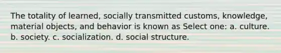 The totality of learned, socially transmitted customs, knowledge, material objects, and behavior is known as Select one: a. culture. b. society. c. socialization. d. social structure.