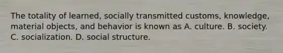 The totality of learned, socially transmitted customs, knowledge, material objects, and behavior is known as A. culture. B. society. C. socialization. D. social structure.