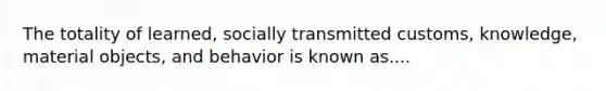 The totality of learned, socially transmitted customs, knowledge, material objects, and behavior is known as....