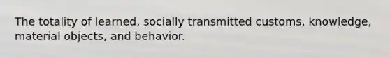 The totality of learned, socially transmitted customs, knowledge, material objects, and behavior.