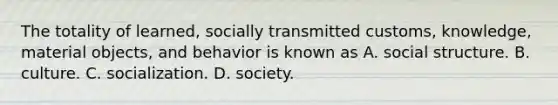 The totality of learned, socially transmitted customs, knowledge, material objects, and behavior is known as A. social structure. B. culture. C. socialization. D. society.